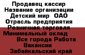 Продавец-кассир › Название организации ­ Детский мир, ОАО › Отрасль предприятия ­ Розничная торговля › Минимальный оклад ­ 27 000 - Все города Работа » Вакансии   . Забайкальский край